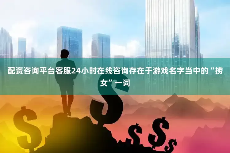 配资咨询平台客服24小时在线咨询存在于游戏名字当中的“捞女”一词