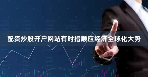 配资炒股开户网站有时指顺应经济全球化大势