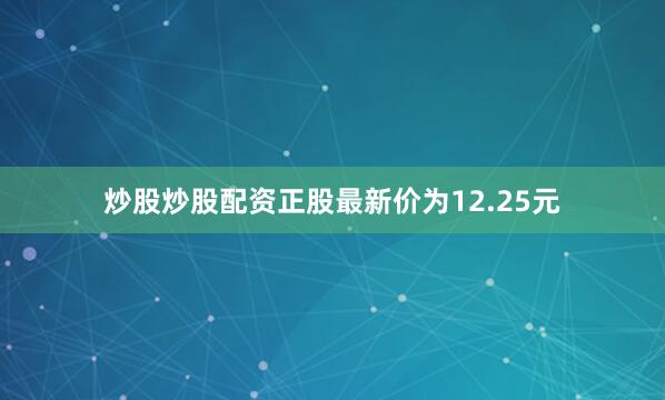 炒股炒股配资正股最新价为12.25元