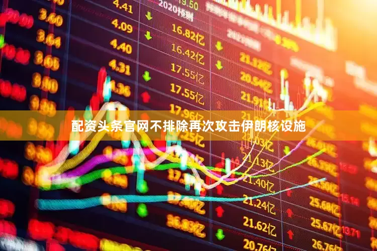 配资头条官网不排除再次攻击伊朗核设施