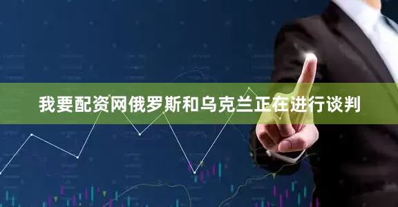 我要配资网俄罗斯和乌克兰正在进行谈判