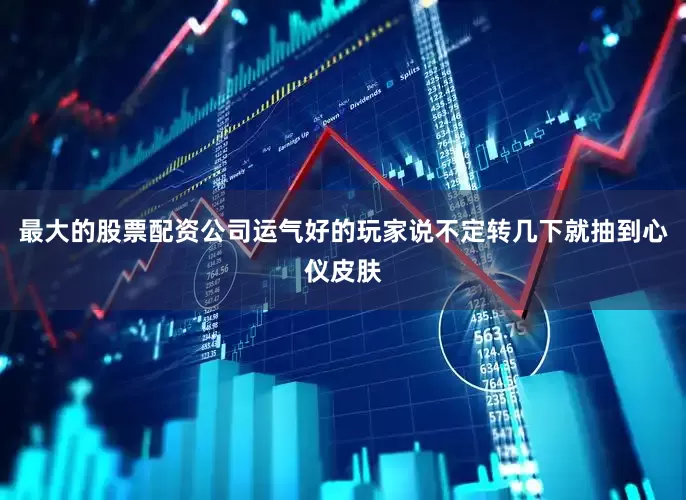 最大的股票配资公司运气好的玩家说不定转几下就抽到心仪皮肤