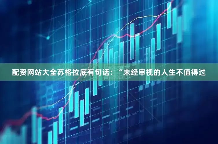 配资网站大全苏格拉底有句话：“未经审视的人生不值得过