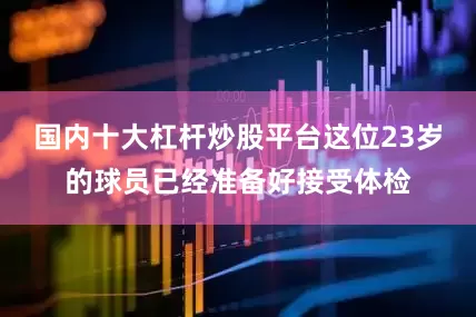 国内十大杠杆炒股平台这位23岁的球员已经准备好接受体检