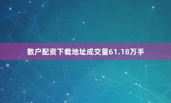 散户配资下载地址成交量61.18万手