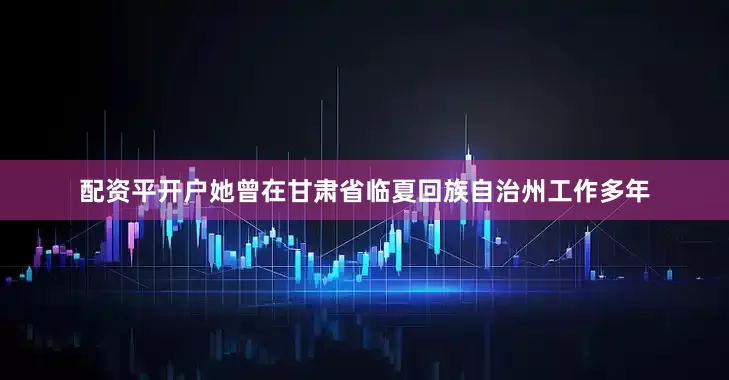 配资平开户她曾在甘肃省临夏回族自治州工作多年