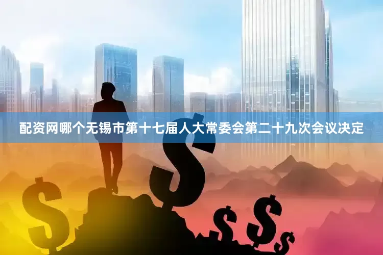 配资网哪个无锡市第十七届人大常委会第二十九次会议决定