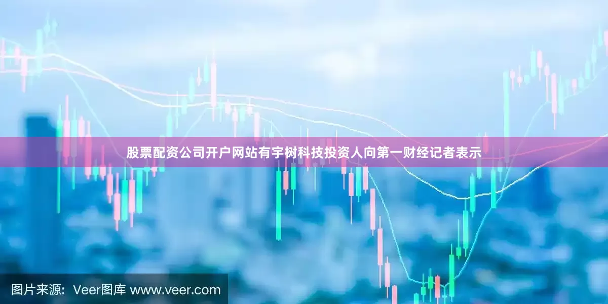 股票配资公司开户网站有宇树科技投资人向第一财经记者表示