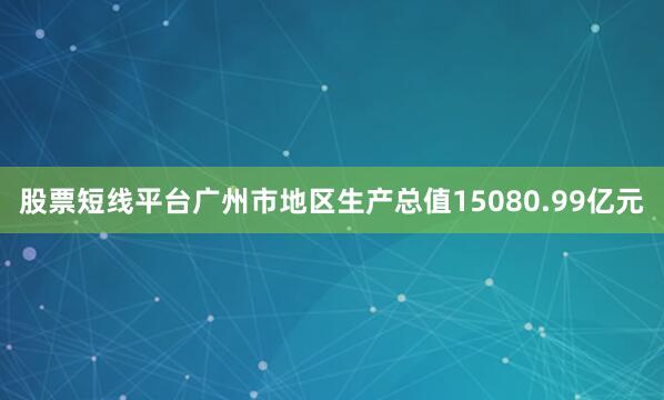 股票短线平台广州市地区生产总值15080.99亿元