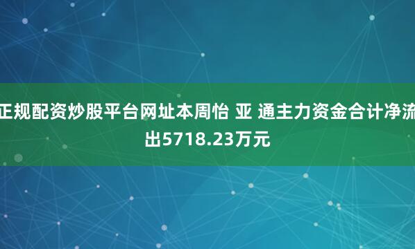 正规配资炒股平台网址本周怡 亚 通主力资金合计净流出5718.23万元