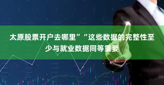 太原股票开户去哪里”　　“这些数据的完整性至少与就业数据同等重要